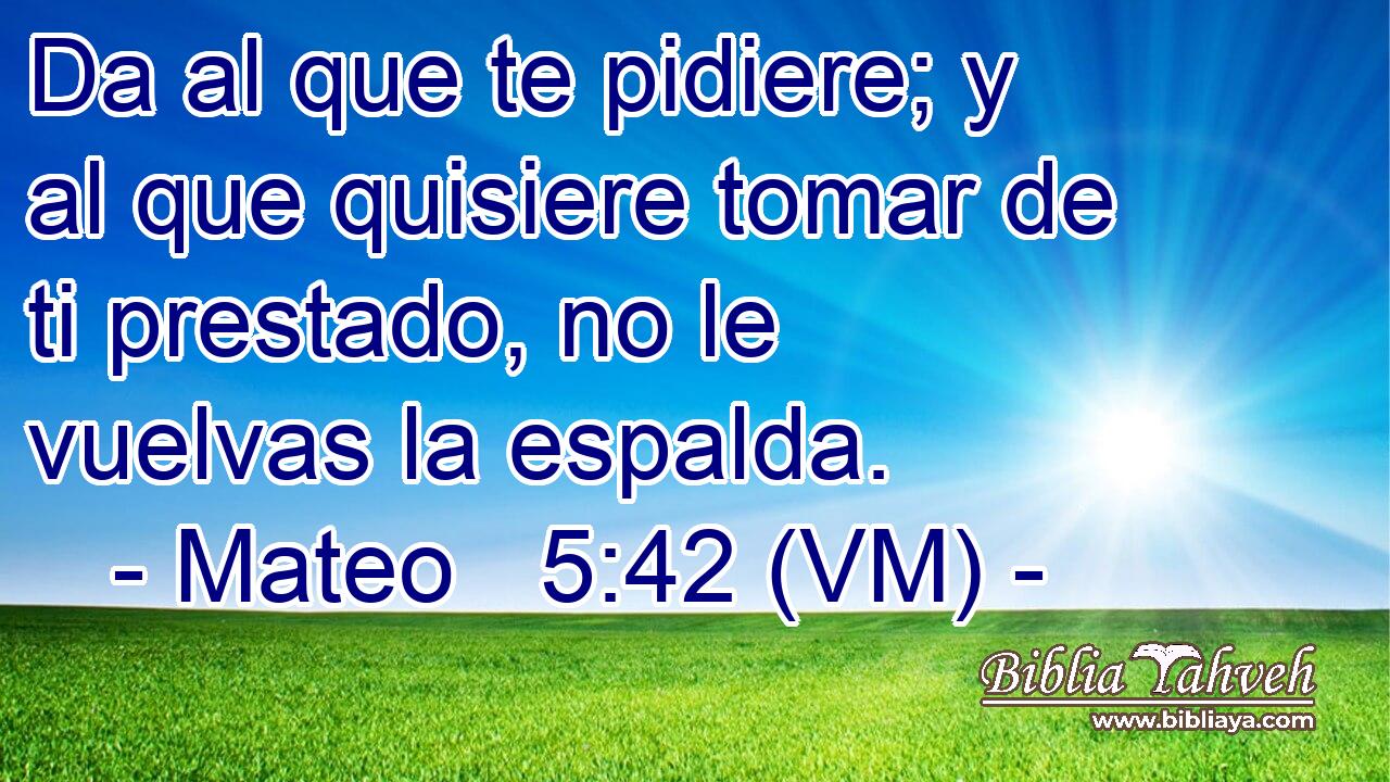  Da al que te pidiere; y al que quisiere tomar de ti prestado, no le vuelvas la espalda. 