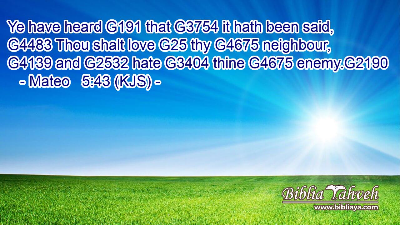 Ye have heard G191 that G3754 it hath been said, G4483 Thou shalt love G25 thy G4675 neighbour, G4139 and G2532 hate G3404 thine G4675 enemy.G2190