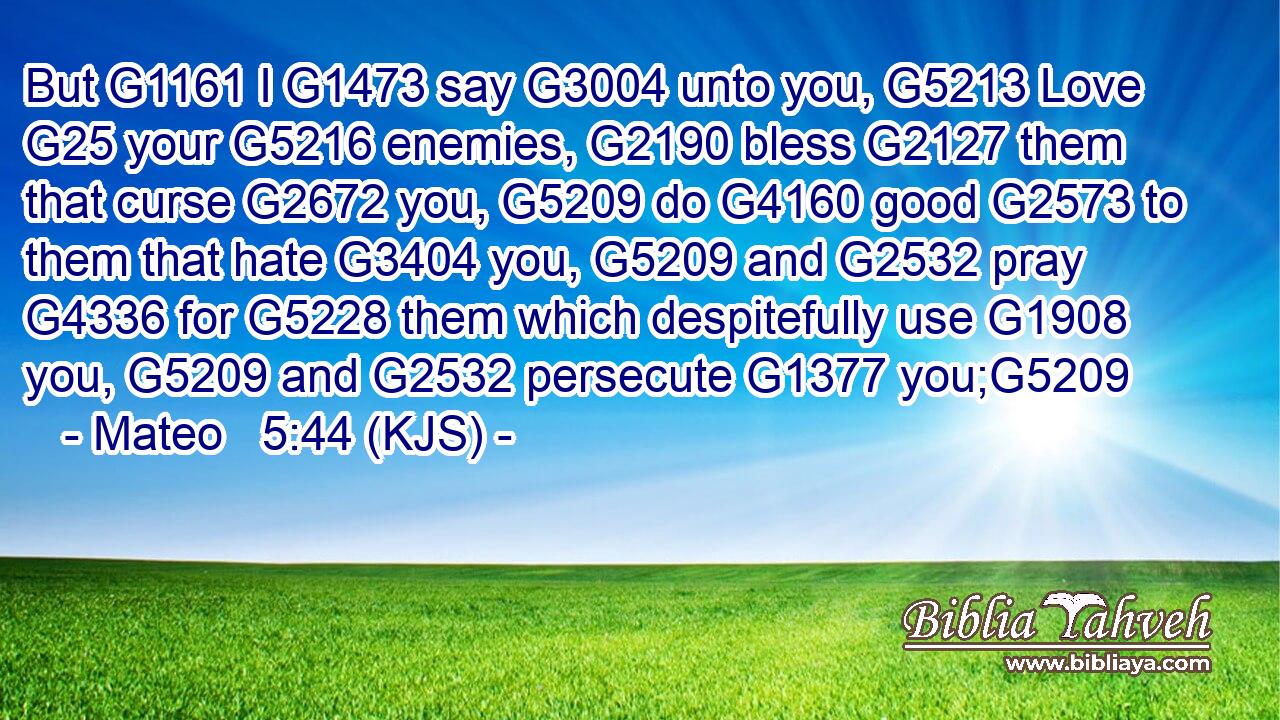 But G1161 I G1473 say G3004 unto you, G5213 Love G25 your G5216 enemies, G2190 bless G2127 them that curse G2672 you, G5209 do G4160 good G2573 to them that hate G3404 you, G5209 and G2532 pray G4336 for G5228 them which despitefully use G1908 you, G5209 and G2532 persecute G1377 you;G5209