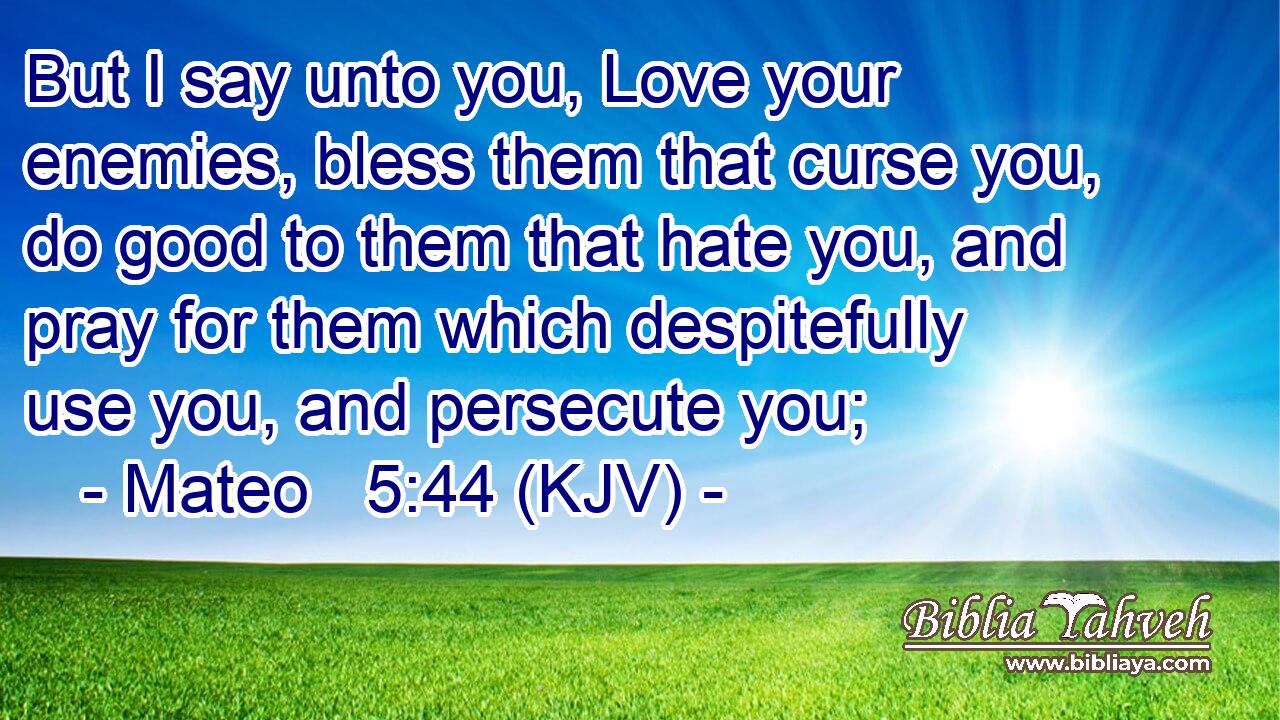 But I say unto you, Love your enemies, bless them that curse you, do good to them that hate you, and pray for them which despitefully use you, and persecute you;