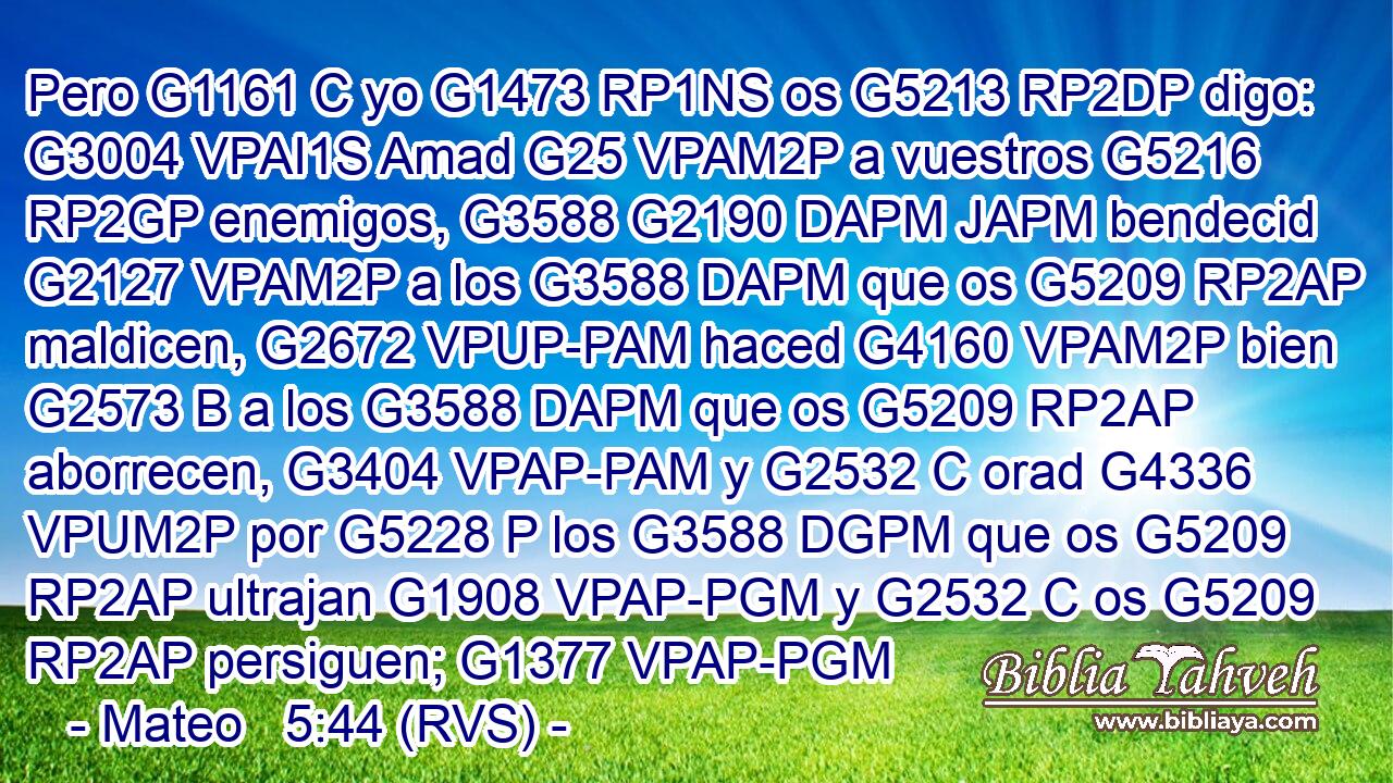 Pero G1161 C yo G1473 RP1NS os G5213 RP2DP digo: G3004 VPAI1S Amad G25 VPAM2P a vuestros G5216 RP2GP enemigos, G3588 G2190 DAPM JAPM bendecid G2127 VPAM2P a los G3588 DAPM que os G5209 RP2AP maldicen, G2672 VPUP-PAM haced G4160 VPAM2P bien G2573 B a los G3588 DAPM que os G5209 RP2AP aborrecen, G3404 VPAP-PAM y G2532 C orad G4336 VPUM2P por G5228 P los G3588 DGPM que os G5209 RP2AP ultrajan G1908 VPAP-PGM y G2532 C os G5209 RP2AP persiguen; G1377 VPAP-PGM 