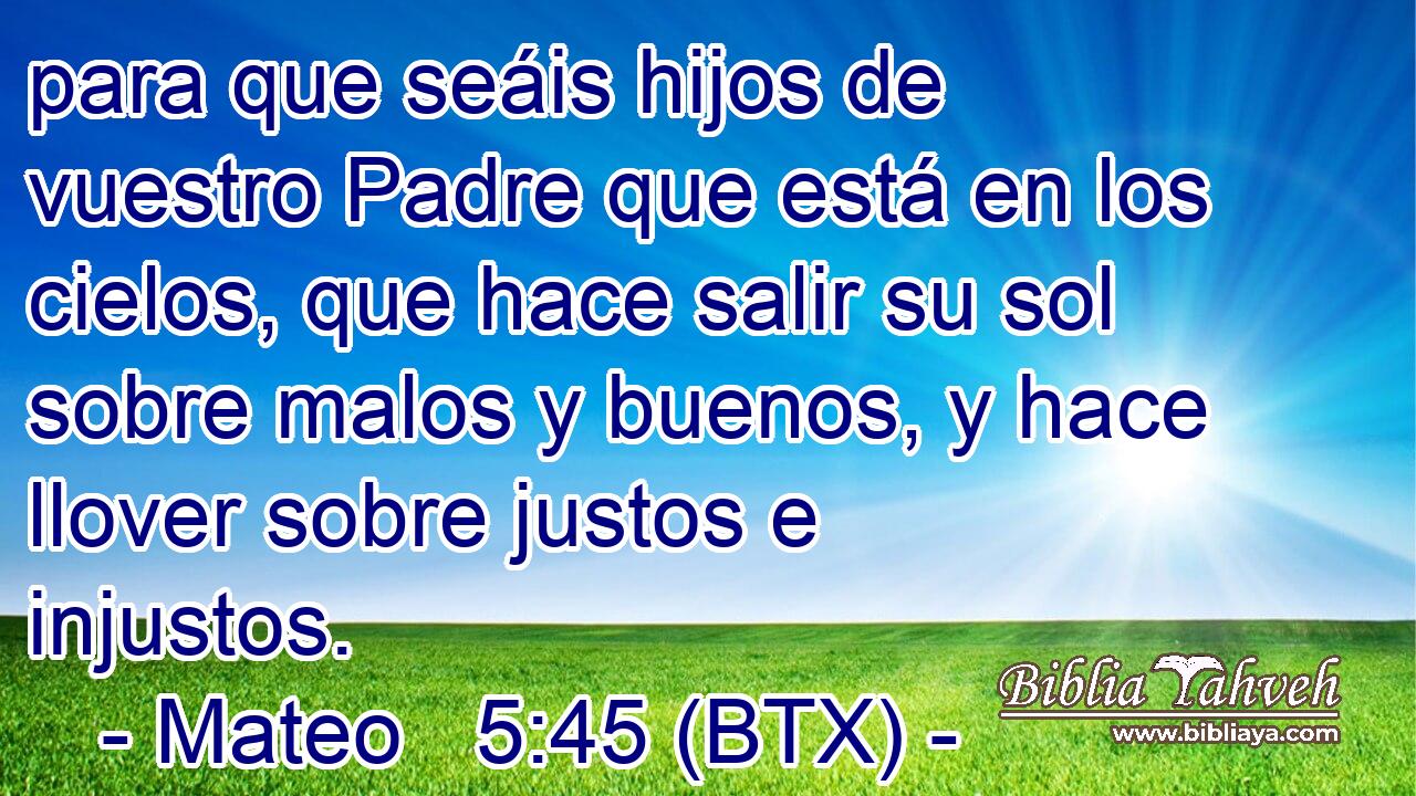 para que seáis hijos de vuestro Padre que está en los cielos, que hace salir su sol sobre malos y buenos, y hace llover sobre justos e injustos.