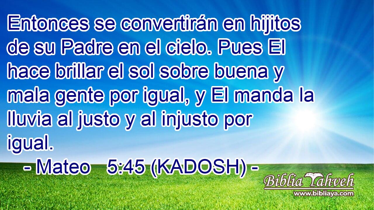  Entonces se convertirán en hijitos de su Padre en el cielo. Pues El hace brillar el sol sobre buena y mala gente por igual, y El manda la lluvia al justo y al injusto por igual. 