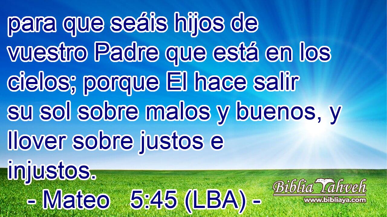 para que seáis hijos de vuestro Padre que está en los cielos; porque El hace salir su sol sobre malos y buenos, y llover sobre justos e injustos.