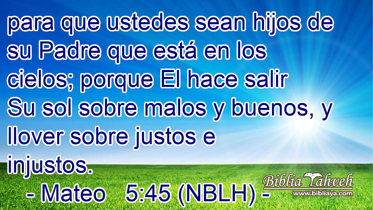  para que ustedes sean hijos de su Padre que está en los cielos; porque El hace salir Su sol sobre malos y buenos, y llover sobre justos e injustos. 