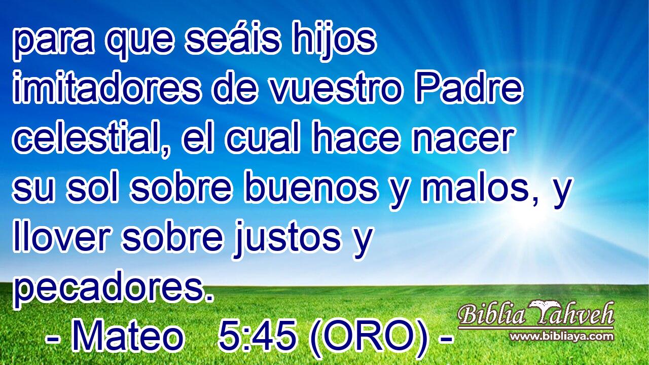  para que seáis hijos imitadores de vuestro Padre celestial, el cual hace nacer su sol sobre buenos y malos, y llover sobre justos y pecadores. 