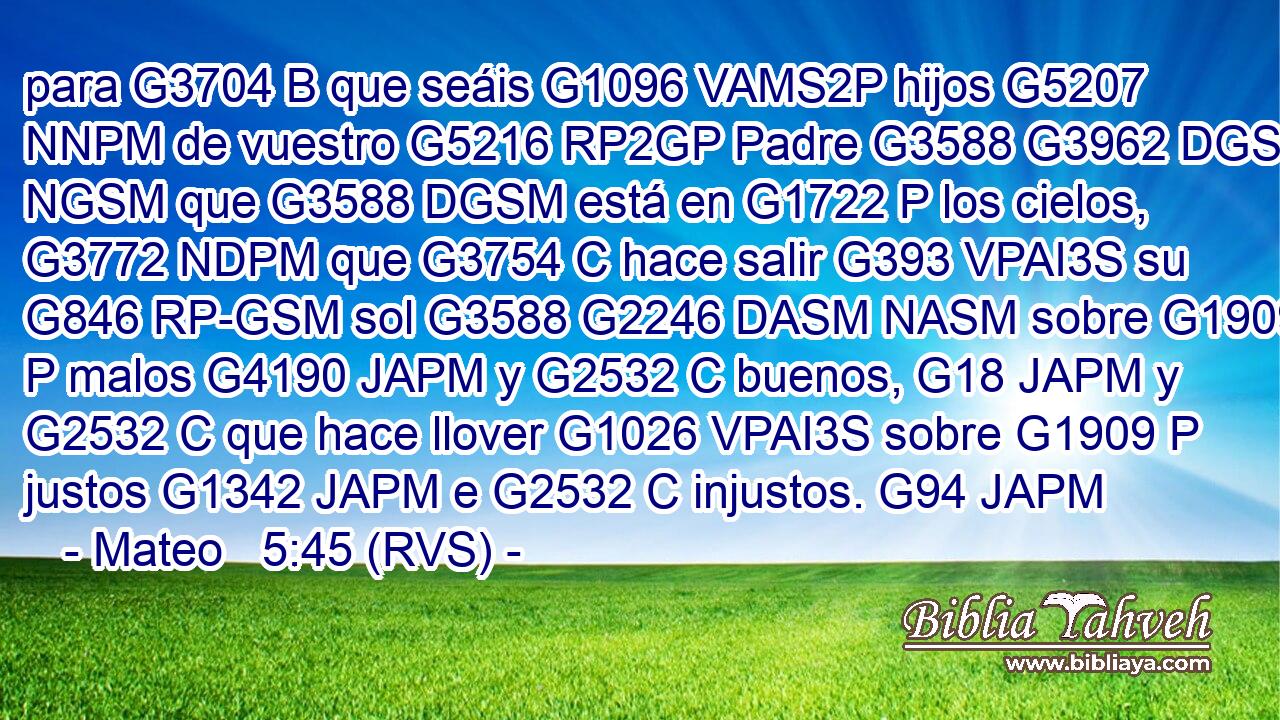 para G3704 B que seáis G1096 VAMS2P hijos G5207 NNPM de vuestro G5216 RP2GP Padre G3588 G3962 DGSM NGSM que G3588 DGSM está en G1722 P los cielos, G3772 NDPM que G3754 C hace salir G393 VPAI3S su G846 RP-GSM sol G3588 G2246 DASM NASM sobre G1909 P malos G4190 JAPM y G2532 C buenos, G18 JAPM y G2532 C que hace llover G1026 VPAI3S sobre G1909 P justos G1342 JAPM e G2532 C injustos. G94 JAPM 