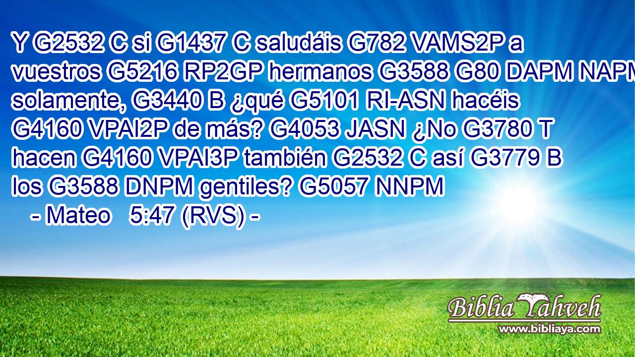 Y G2532 C si G1437 C saludáis G782 VAMS2P a vuestros G5216 RP2GP hermanos G3588 G80 DAPM NAPM solamente, G3440 B ¿qué G5101 RI-ASN hacéis G4160 VPAI2P de más? G4053 JASN ¿No G3780 T hacen G4160 VPAI3P también G2532 C así G3779 B los G3588 DNPM gentiles? G5057 NNPM 