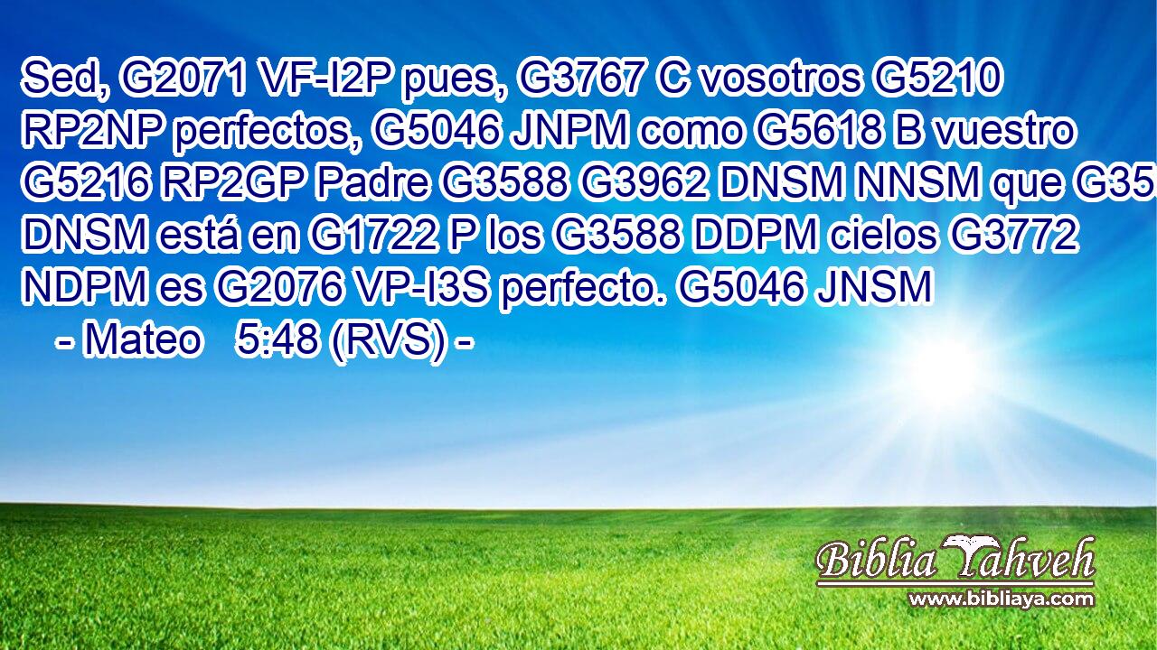 Sed, G2071 VF-I2P pues, G3767 C vosotros G5210 RP2NP perfectos, G5046 JNPM como G5618 B vuestro G5216 RP2GP Padre G3588 G3962 DNSM NNSM que G3588 DNSM está en G1722 P los G3588 DDPM cielos G3772 NDPM es G2076 VP-I3S perfecto. G5046 JNSM 