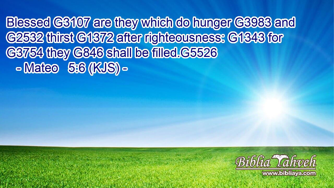 Blessed G3107 are they which do hunger G3983 and G2532 thirst G1372 after righteousness: G1343 for G3754 they G846 shall be filled.G5526