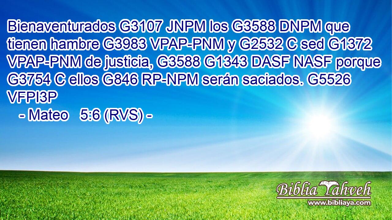 Bienaventurados G3107 JNPM los G3588 DNPM que tienen hambre G3983 VPAP-PNM y G2532 C sed G1372 VPAP-PNM de justicia, G3588 G1343 DASF NASF porque G3754 C ellos G846 RP-NPM serán saciados. G5526 VFPI3P 