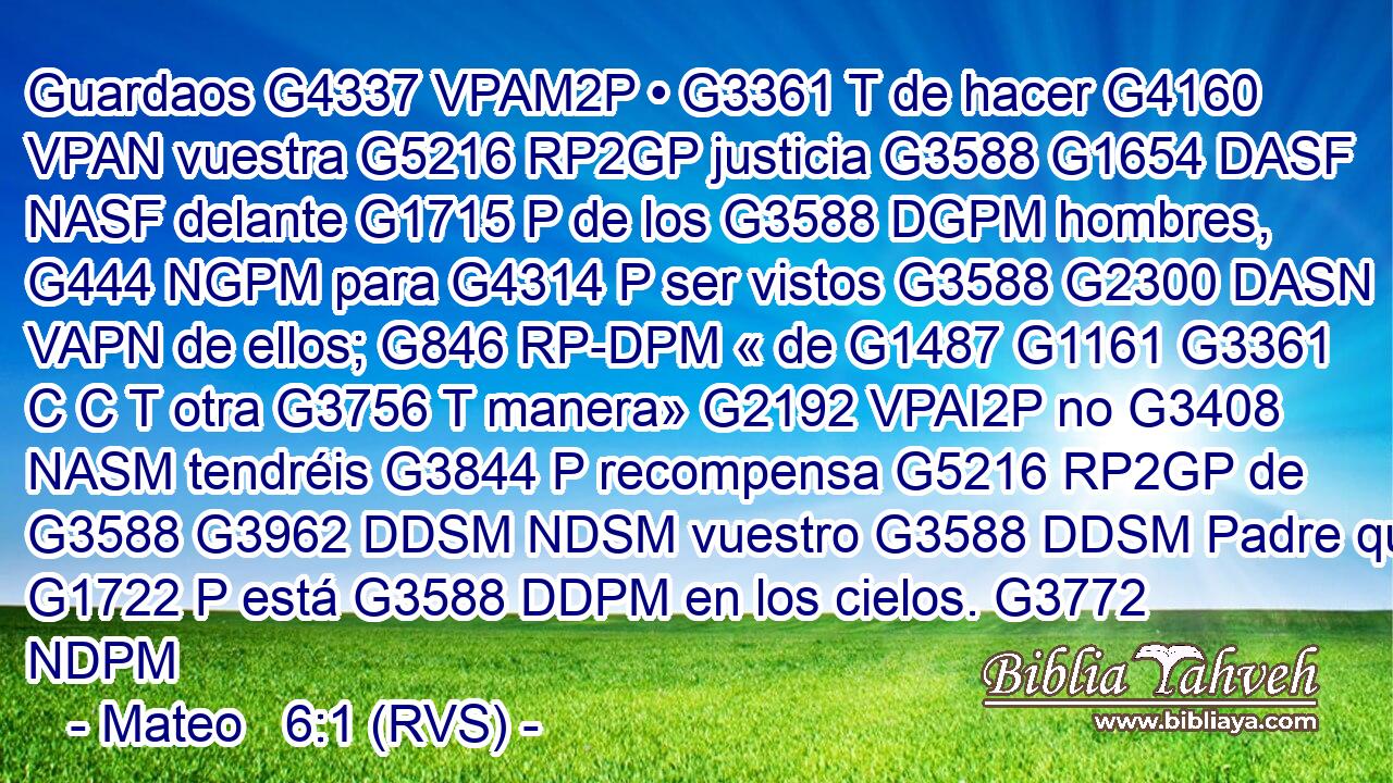 Guardaos G4337 VPAM2P • G3361 T de hacer G4160 VPAN vuestra G5216 RP2GP justicia G3588 G1654 DASF NASF delante G1715 P de los G3588 DGPM hombres, G444 NGPM para G4314 P ser vistos G3588 G2300 DASN VAPN de ellos; G846 RP-DPM « de G1487 G1161 G3361 C C T otra G3756 T manera» G2192 VPAI2P no G3408 NASM tendréis G3844 P recompensa G5216 RP2GP de G3588 G3962 DDSM NDSM vuestro G3588 DDSM Padre que G1722 P está G3588 DDPM en los cielos. G3772 NDPM 