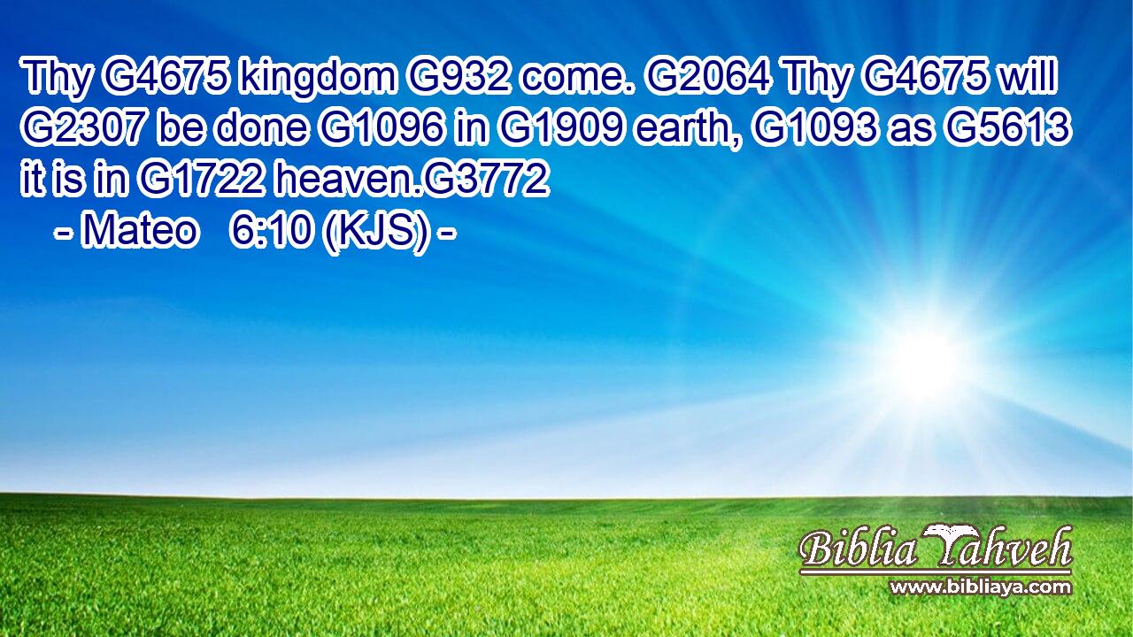 Thy G4675 kingdom G932 come. G2064 Thy G4675 will G2307 be done G1096 in G1909 earth, G1093 as G5613 it is in G1722 heaven.G3772