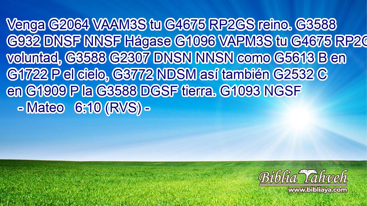 Venga G2064 VAAM3S tu G4675 RP2GS reino. G3588 G932 DNSF NNSF Hágase G1096 VAPM3S tu G4675 RP2GS voluntad, G3588 G2307 DNSN NNSN como G5613 B en G1722 P el cielo, G3772 NDSM así también G2532 C en G1909 P la G3588 DGSF tierra. G1093 NGSF 