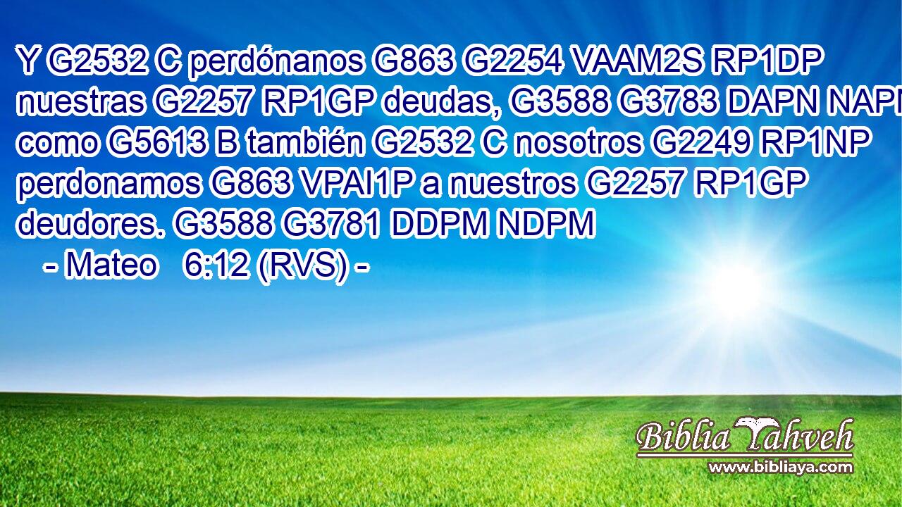 Y G2532 C perdónanos G863 G2254 VAAM2S RP1DP nuestras G2257 RP1GP deudas, G3588 G3783 DAPN NAPN como G5613 B también G2532 C nosotros G2249 RP1NP perdonamos G863 VPAI1P a nuestros G2257 RP1GP deudores. G3588 G3781 DDPM NDPM 