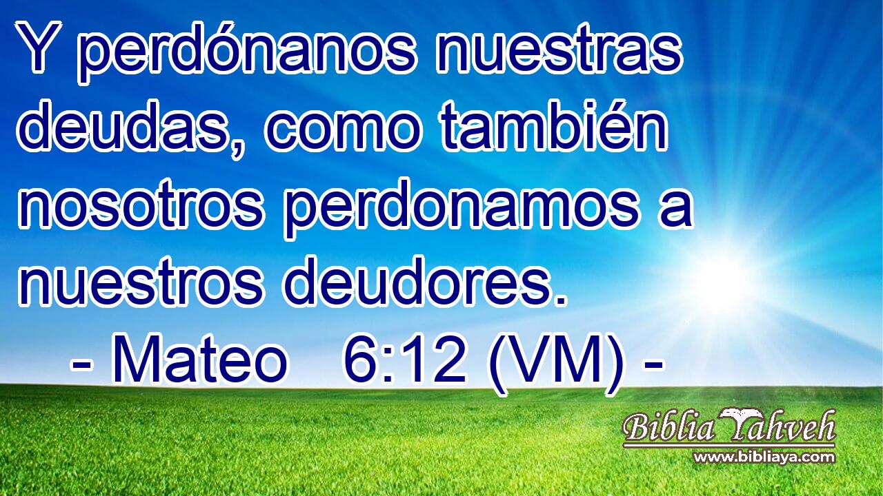  Y perdónanos nuestras deudas, como también nosotros perdonamos a nuestros deudores. 
