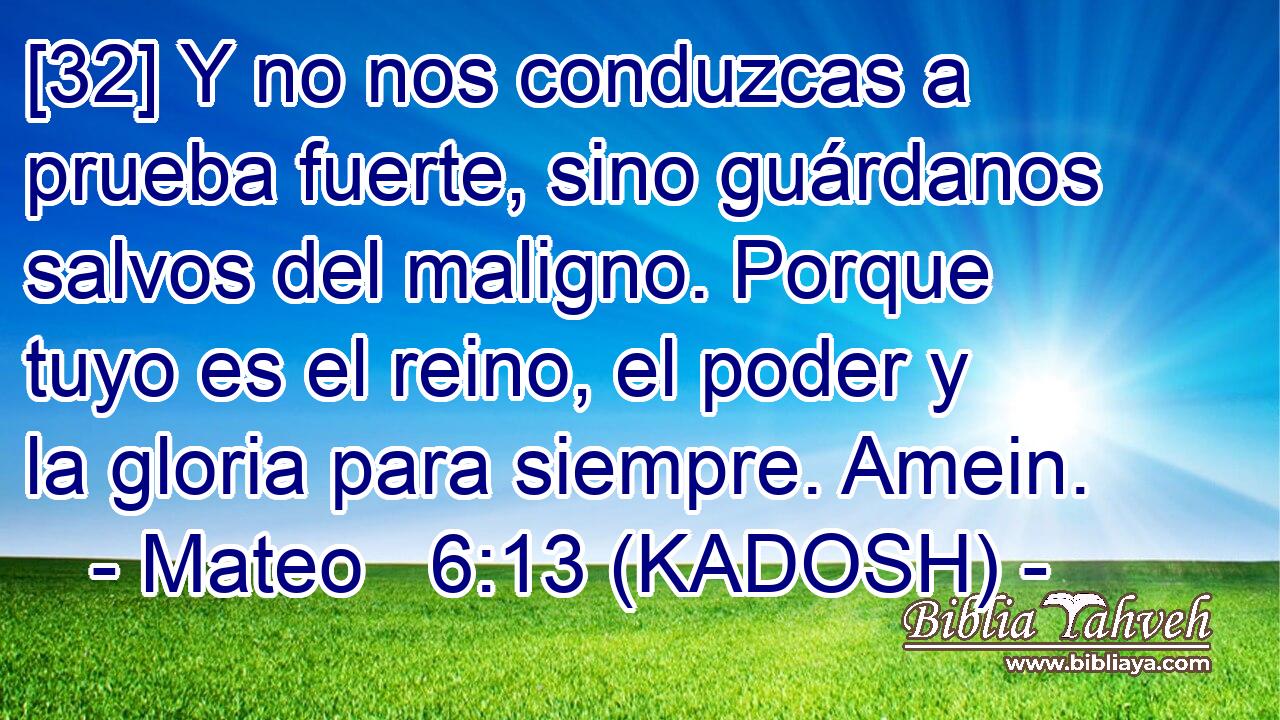  [32] Y no nos conduzcas a prueba fuerte, sino guárdanos salvos del maligno. Porque tuyo es el reino, el poder y la gloria para siempre. Amein. 