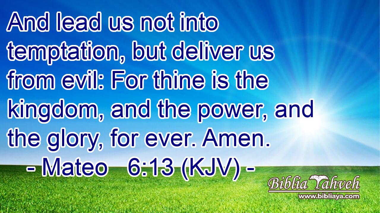 And lead us not into temptation, but deliver us from evil: For thine is the kingdom, and the power, and the glory, for ever. Amen.