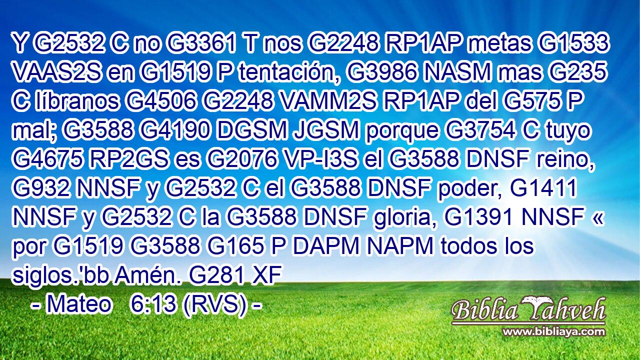 Y G2532 C no G3361 T nos G2248 RP1AP metas G1533 VAAS2S en G1519 P tentación, G3986 NASM mas G235 C líbranos G4506 G2248 VAMM2S RP1AP del G575 P mal; G3588 G4190 DGSM JGSM porque G3754 C tuyo G4675 RP2GS es G2076 VP-I3S el G3588 DNSF reino, G932 NNSF y G2532 C el G3588 DNSF poder, G1411 NNSF y G2532 C la G3588 DNSF gloria, G1391 NNSF « por G1519 G3588 G165 P DAPM NAPM todos los siglos.'bb Amén. G281 XF 