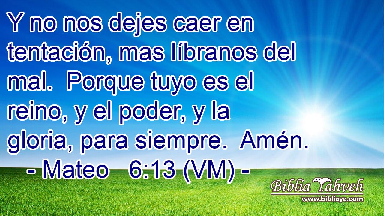 Y no nos dejes caer en tentación, mas líbranos del mal.  Porque tuyo es el reino, y el poder, y la gloria, para siempre.  Amén. 