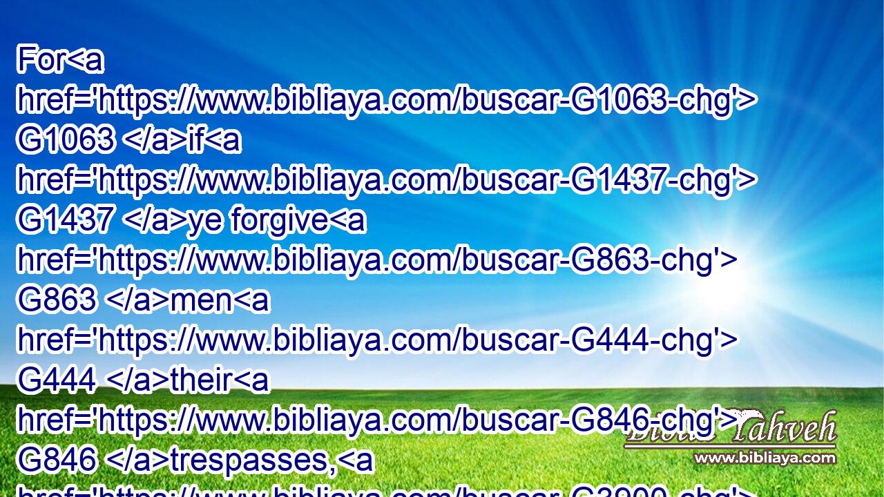 For G1063 if G1437 ye forgive G863 men G444 their G846 trespasses, G3900 your G5216 heavenly G3770 Father G3962 will also G2532 forgive G863 you:G5213