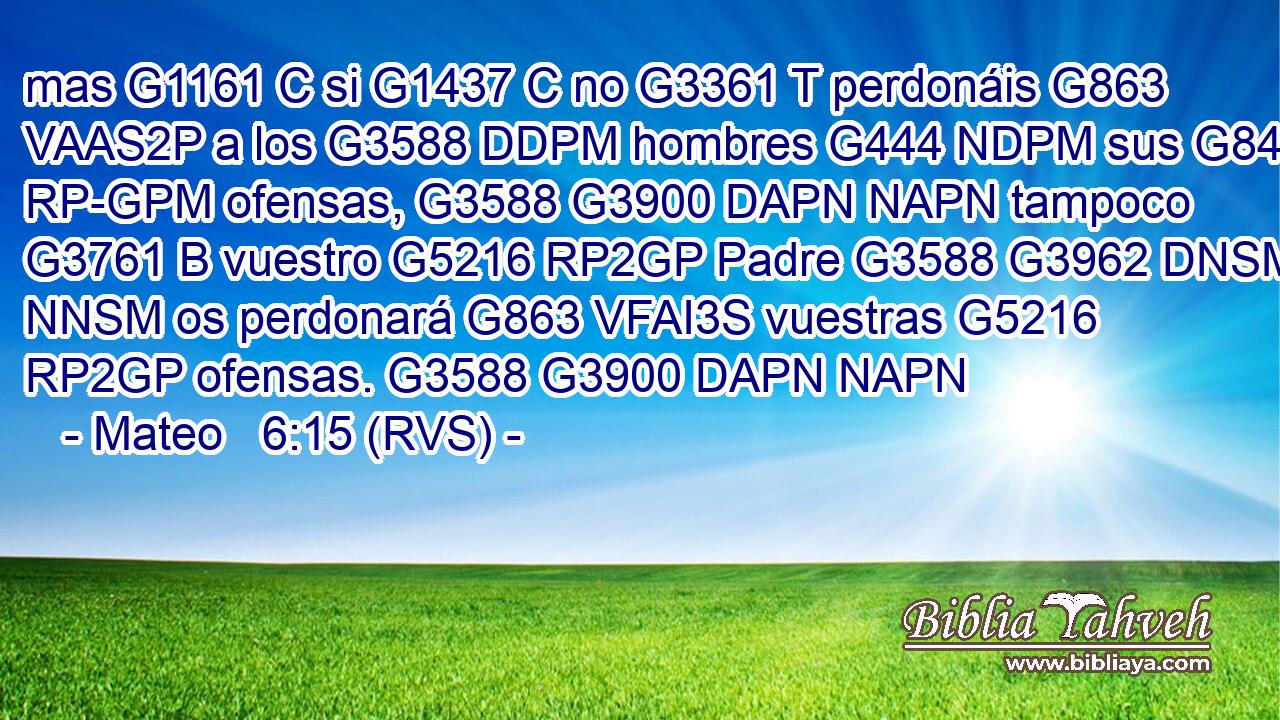 mas G1161 C si G1437 C no G3361 T perdonáis G863 VAAS2P a los G3588 DDPM hombres G444 NDPM sus G846 RP-GPM ofensas, G3588 G3900 DAPN NAPN tampoco G3761 B vuestro G5216 RP2GP Padre G3588 G3962 DNSM NNSM os perdonará G863 VFAI3S vuestras G5216 RP2GP ofensas. G3588 G3900 DAPN NAPN 