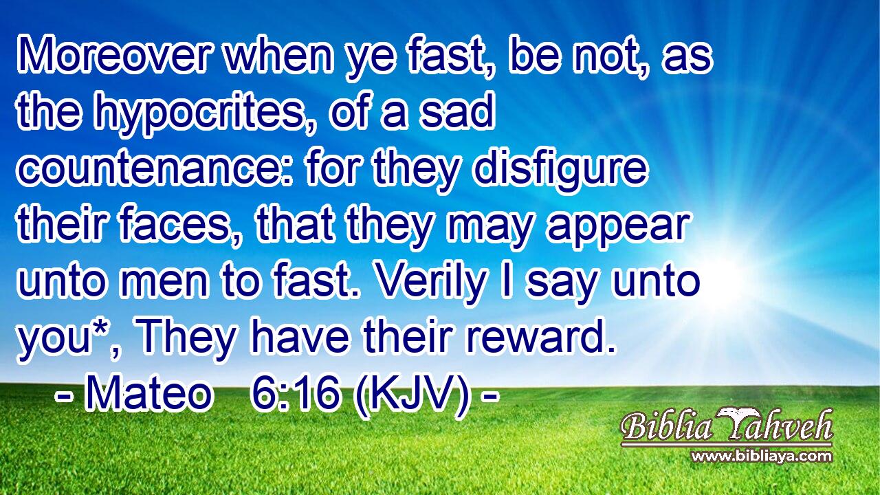 Moreover when ye fast, be not, as the hypocrites, of a sad countenance: for they disfigure their faces, that they may appear unto men to fast. Verily I say unto you*, They have their reward.