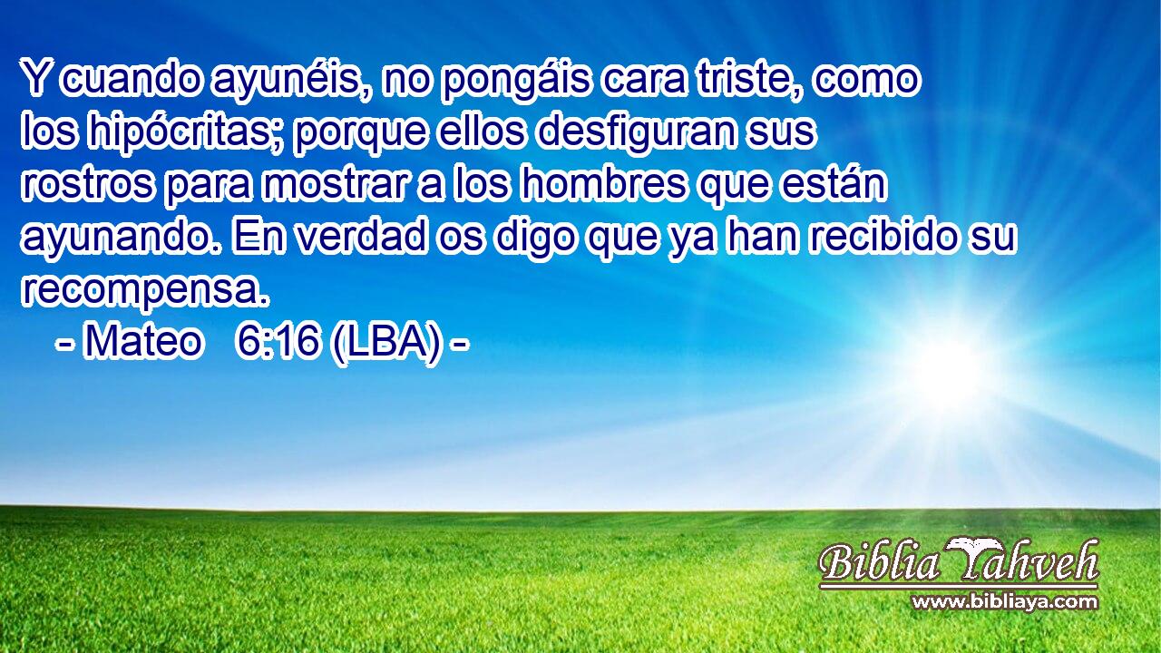 Y cuando ayunéis, no pongáis cara triste, como los hipócritas; porque ellos desfiguran sus rostros para mostrar a los hombres que están ayunando. En verdad os digo que ya han recibido su recompensa.