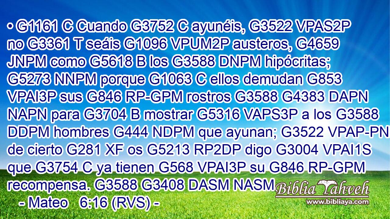 • G1161 C Cuando G3752 C ayunéis, G3522 VPAS2P no G3361 T seáis G1096 VPUM2P austeros, G4659 JNPM como G5618 B los G3588 DNPM hipócritas; G5273 NNPM porque G1063 C ellos demudan G853 VPAI3P sus G846 RP-GPM rostros G3588 G4383 DAPN NAPN para G3704 B mostrar G5316 VAPS3P a los G3588 DDPM hombres G444 NDPM que ayunan; G3522 VPAP-PNM de cierto G281 XF os G5213 RP2DP digo G3004 VPAI1S que G3754 C ya tienen G568 VPAI3P su G846 RP-GPM recompensa. G3588 G3408 DASM NASM