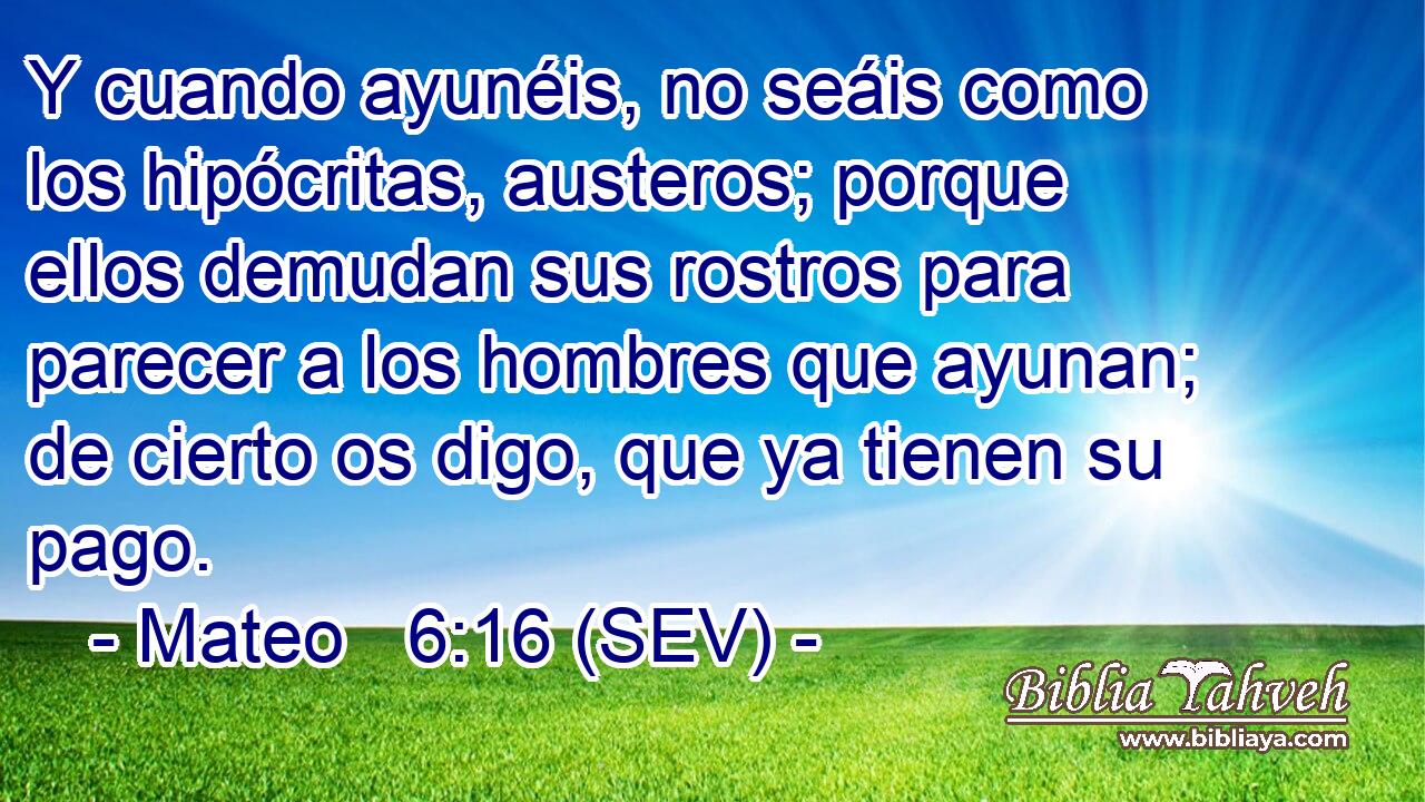 Y cuando ayunéis, no seáis como los hipócritas, austeros; porque ellos demudan sus rostros para parecer a los hombres que ayunan; de cierto os digo, que ya tienen su pago.