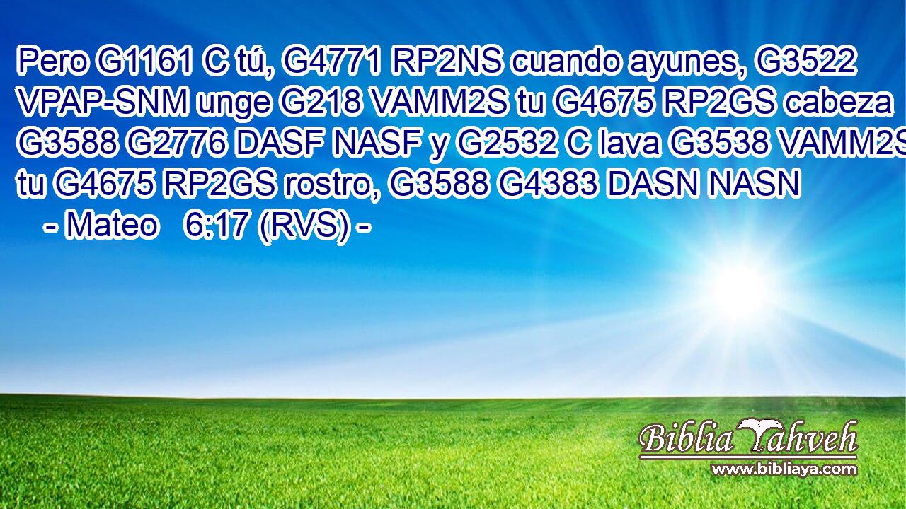 Pero G1161 C tú, G4771 RP2NS cuando ayunes, G3522 VPAP-SNM unge G218 VAMM2S tu G4675 RP2GS cabeza G3588 G2776 DASF NASF y G2532 C lava G3538 VAMM2S tu G4675 RP2GS rostro, G3588 G4383 DASN NASN 