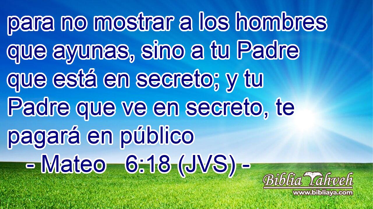 para no mostrar a los hombres que ayunas, sino a tu Padre que está en secreto; y tu Padre que ve en secreto, te pagará en público