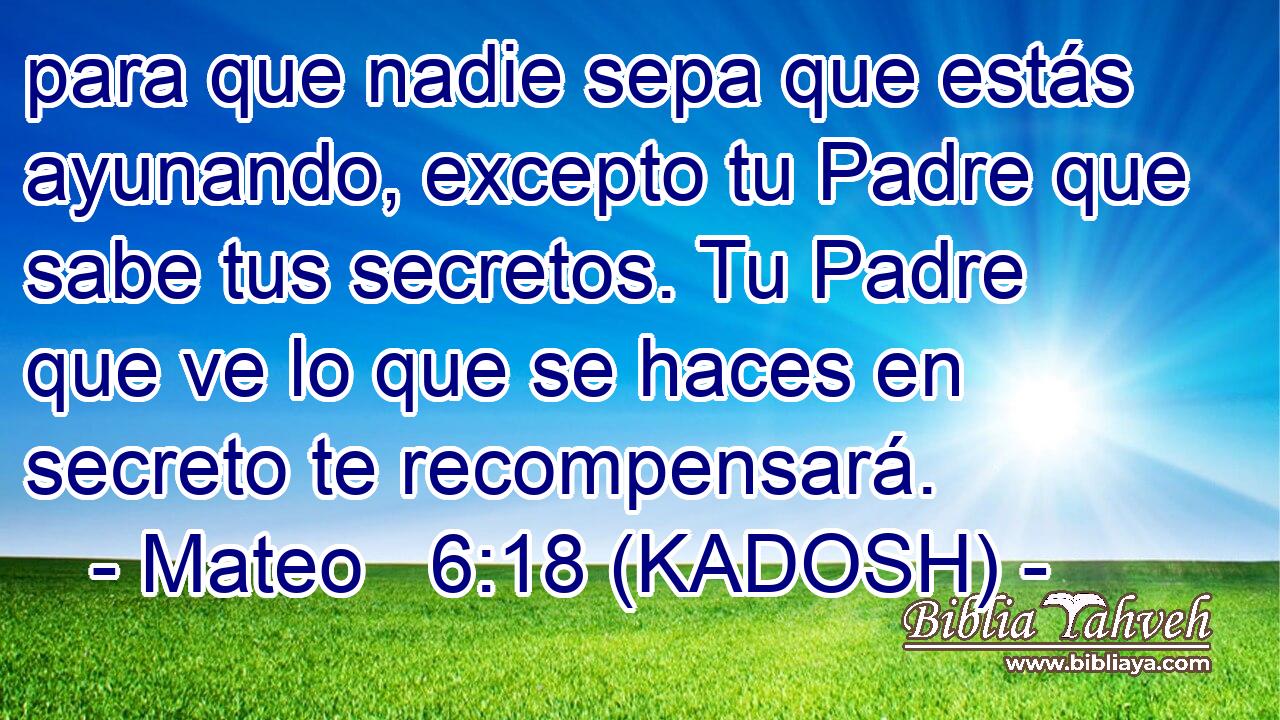 para que nadie sepa que estás ayunando, excepto tu Padre que sabe tus secretos. Tu Padre que ve lo que se haces en secreto te recompensará. 