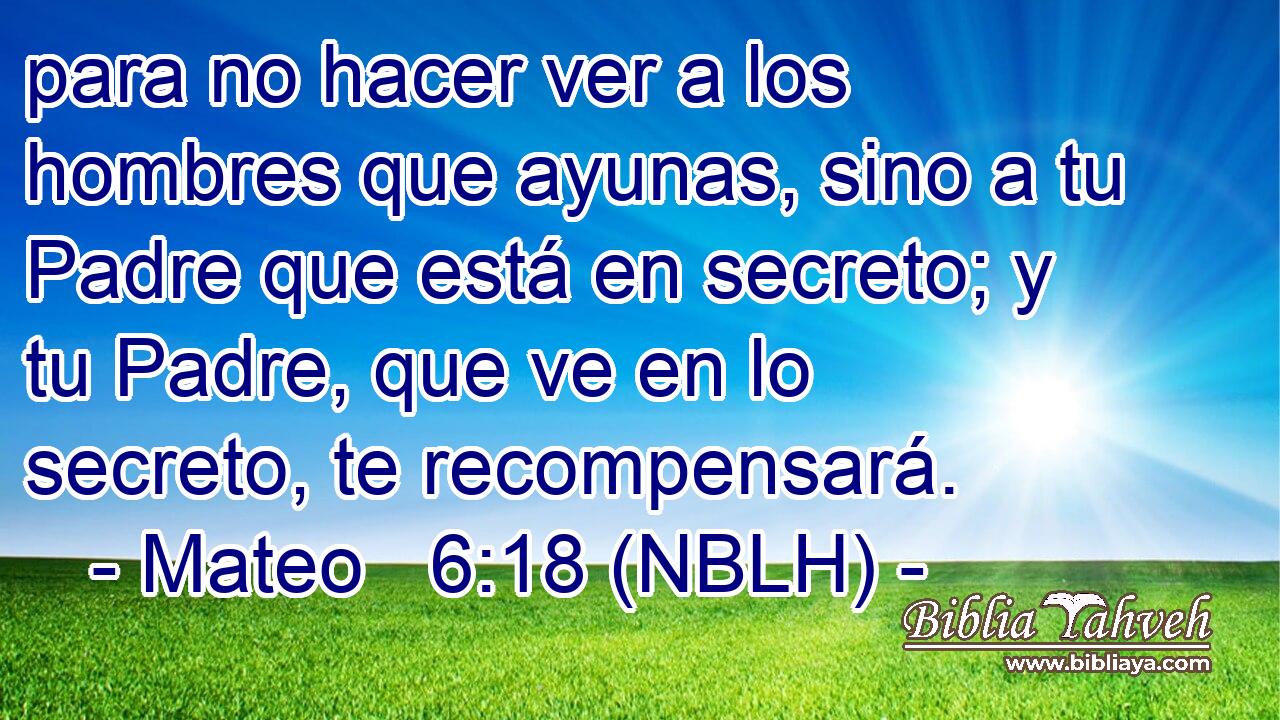  para no hacer ver a los hombres que ayunas, sino a tu Padre que está en secreto; y tu Padre, que ve en lo secreto, te recompensará. 