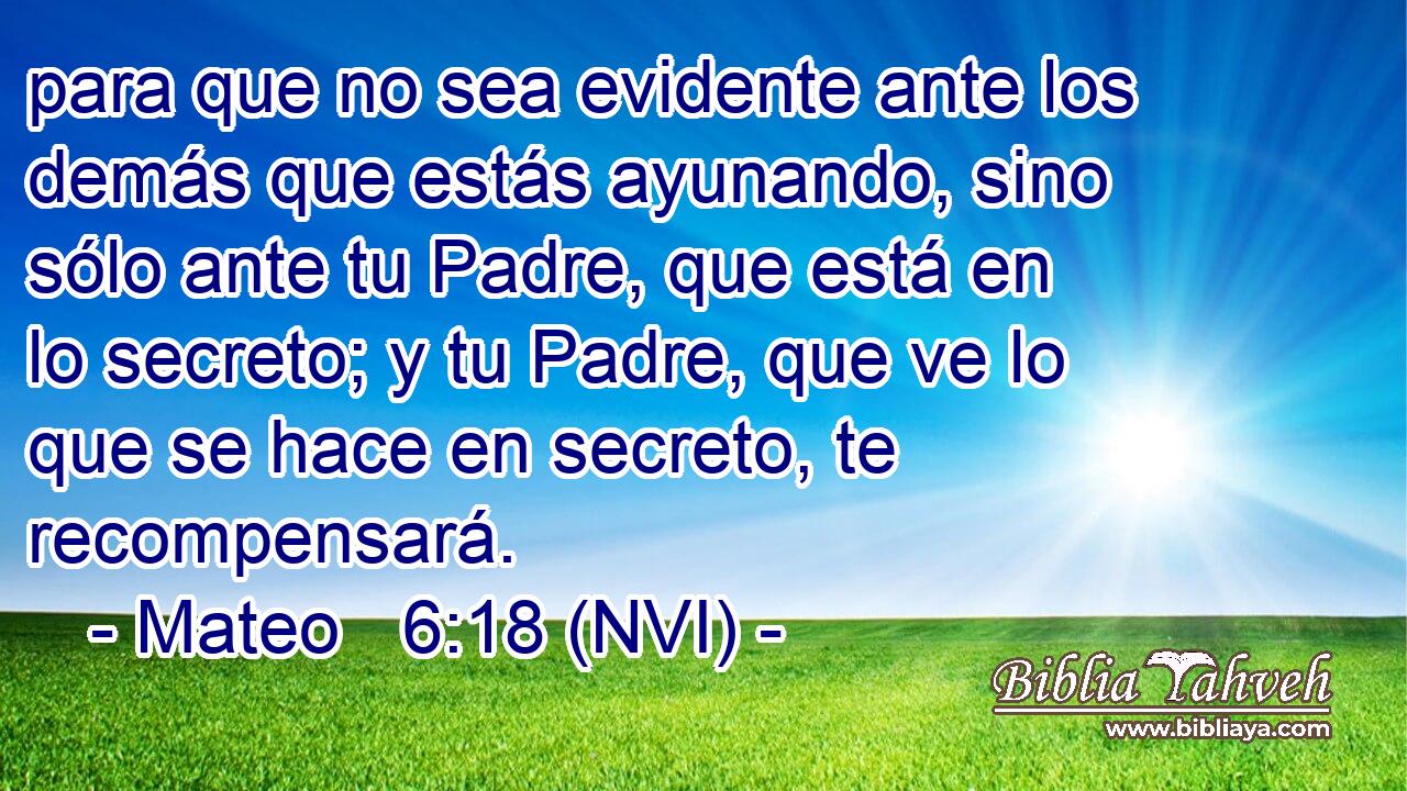  para que no sea evidente ante los demás que estás ayunando, sino sólo ante tu Padre, que está en lo secreto; y tu Padre, que ve lo que se hace en secreto, te recompensará. 