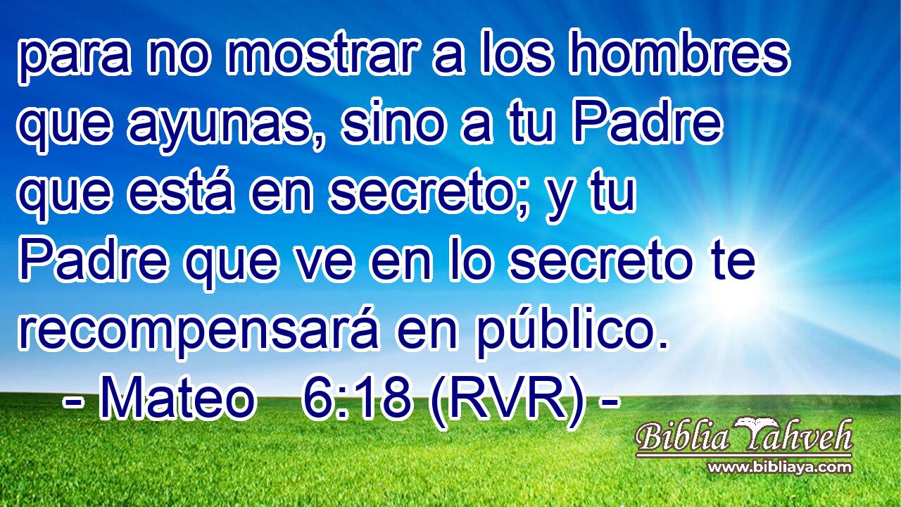 para no mostrar a los hombres que ayunas, sino a tu Padre que está en secreto; y tu Padre que ve en lo secreto te recompensará en público.