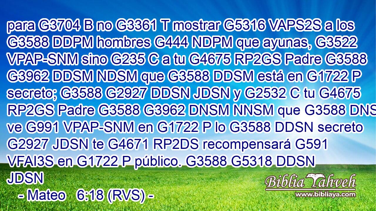 para G3704 B no G3361 T mostrar G5316 VAPS2S a los G3588 DDPM hombres G444 NDPM que ayunas, G3522 VPAP-SNM sino G235 C a tu G4675 RP2GS Padre G3588 G3962 DDSM NDSM que G3588 DDSM está en G1722 P secreto; G3588 G2927 DDSN JDSN y G2532 C tu G4675 RP2GS Padre G3588 G3962 DNSM NNSM que G3588 DNSM ve G991 VPAP-SNM en G1722 P lo G3588 DDSN secreto G2927 JDSN te G4671 RP2DS recompensará G591 VFAI3S en G1722 P público. G3588 G5318 DDSN JDSN 