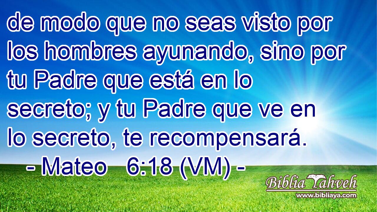  de modo que no seas visto por los hombres ayunando, sino por tu Padre que está en lo secreto; y tu Padre que ve en lo secreto, te recompensará. 