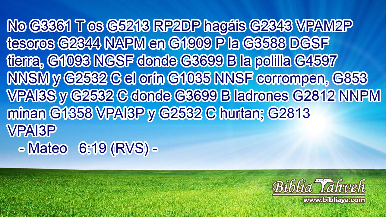 No G3361 T os G5213 RP2DP hagáis G2343 VPAM2P tesoros G2344 NAPM en G1909 P la G3588 DGSF tierra, G1093 NGSF donde G3699 B la polilla G4597 NNSM y G2532 C el orín G1035 NNSF corrompen, G853 VPAI3S y G2532 C donde G3699 B ladrones G2812 NNPM minan G1358 VPAI3P y G2532 C hurtan; G2813 VPAI3P 