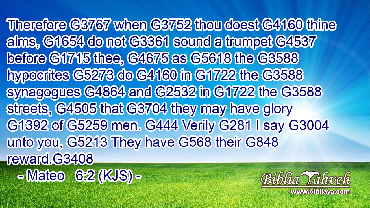 Therefore G3767 when G3752 thou doest G4160 thine alms, G1654 do not G3361 sound a trumpet G4537 before G1715 thee, G4675 as G5618 the G3588 hypocrites G5273 do G4160 in G1722 the G3588 synagogues G4864 and G2532 in G1722 the G3588 streets, G4505 that G3704 they may have glory G1392 of G5259 men. G444 Verily G281 I say G3004 unto you, G5213 They have G568 their G848 reward.G3408