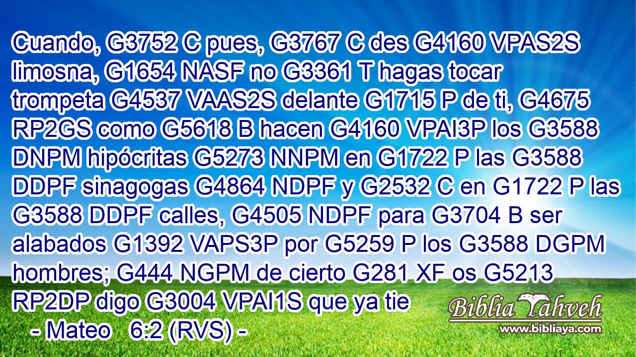 Cuando, G3752 C pues, G3767 C des G4160 VPAS2S limosna, G1654 NASF no G3361 T hagas tocar trompeta G4537 VAAS2S delante G1715 P de ti, G4675 RP2GS como G5618 B hacen G4160 VPAI3P los G3588 DNPM hipócritas G5273 NNPM en G1722 P las G3588 DDPF sinagogas G4864 NDPF y G2532 C en G1722 P las G3588 DDPF calles, G4505 NDPF para G3704 B ser alabados G1392 VAPS3P por G5259 P los G3588 DGPM hombres; G444 NGPM de cierto G281 XF os G5213 RP2DP digo G3004 VPAI1S que ya tie