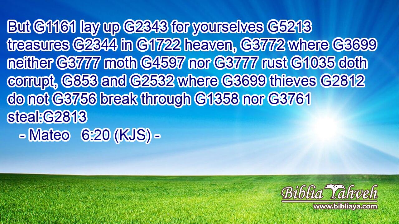 But G1161 lay up G2343 for yourselves G5213 treasures G2344 in G1722 heaven, G3772 where G3699 neither G3777 moth G4597 nor G3777 rust G1035 doth corrupt, G853 and G2532 where G3699 thieves G2812 do not G3756 break through G1358 nor G3761 steal:G2813