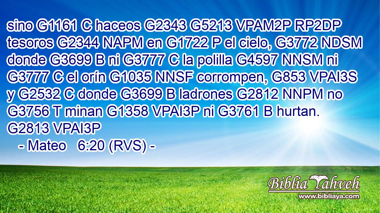 sino G1161 C haceos G2343 G5213 VPAM2P RP2DP tesoros G2344 NAPM en G1722 P el cielo, G3772 NDSM donde G3699 B ni G3777 C la polilla G4597 NNSM ni G3777 C el orín G1035 NNSF corrompen, G853 VPAI3S y G2532 C donde G3699 B ladrones G2812 NNPM no G3756 T minan G1358 VPAI3P ni G3761 B hurtan. G2813 VPAI3P 