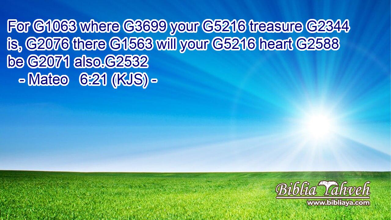 For G1063 where G3699 your G5216 treasure G2344 is, G2076 there G1563 will your G5216 heart G2588 be G2071 also.G2532