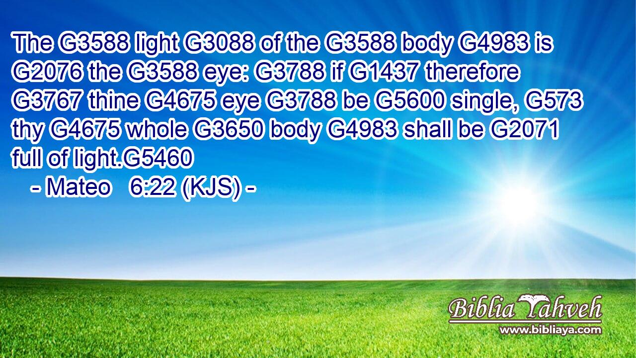 The G3588 light G3088 of the G3588 body G4983 is G2076 the G3588 eye: G3788 if G1437 therefore G3767 thine G4675 eye G3788 be G5600 single, G573 thy G4675 whole G3650 body G4983 shall be G2071 full of light.G5460