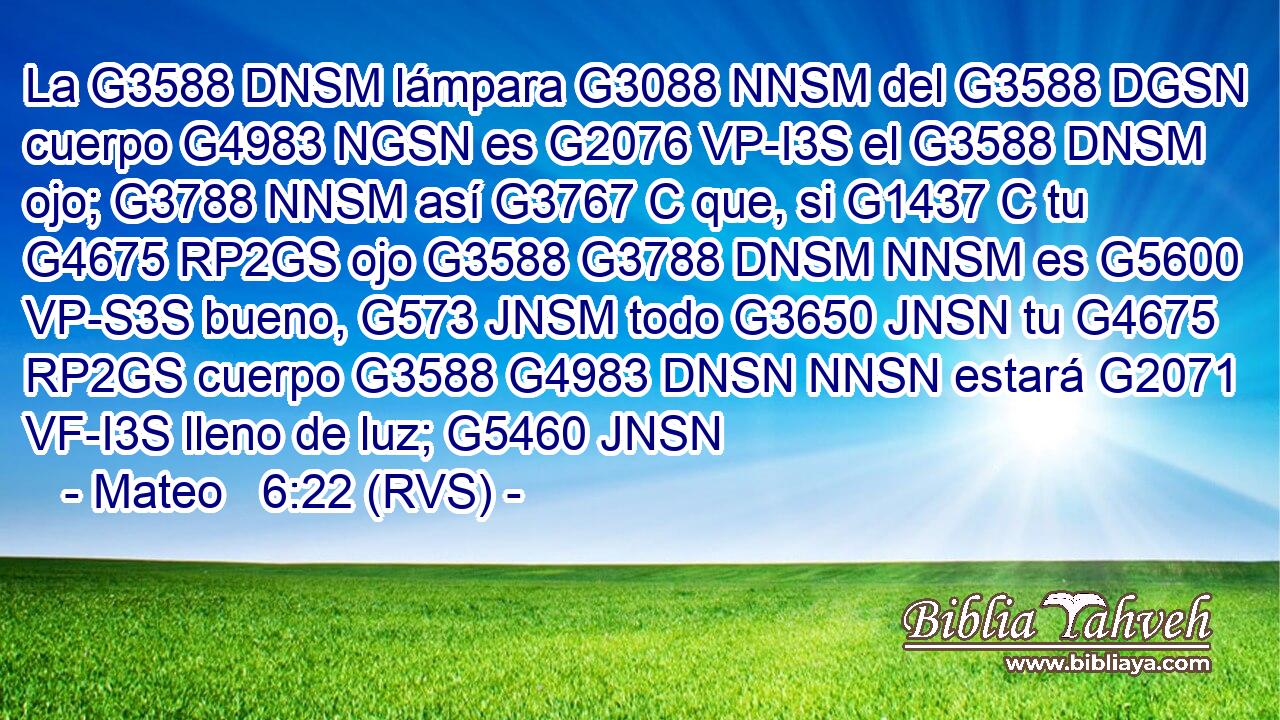 La G3588 DNSM lámpara G3088 NNSM del G3588 DGSN cuerpo G4983 NGSN es G2076 VP-I3S el G3588 DNSM ojo; G3788 NNSM así G3767 C que, si G1437 C tu G4675 RP2GS ojo G3588 G3788 DNSM NNSM es G5600 VP-S3S bueno, G573 JNSM todo G3650 JNSN tu G4675 RP2GS cuerpo G3588 G4983 DNSN NNSN estará G2071 VF-I3S lleno de luz; G5460 JNSN 