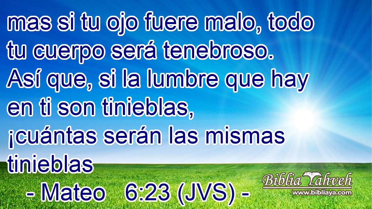 mas si tu ojo fuere malo, todo tu cuerpo será tenebroso. Así que, si la lumbre que hay en ti son tinieblas, ¡cuántas serán las mismas tinieblas