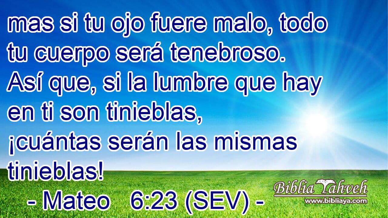 mas si tu ojo fuere malo, todo tu cuerpo será tenebroso. Así que, si la lumbre que hay en ti son tinieblas, ¡cuántas serán las mismas tinieblas!