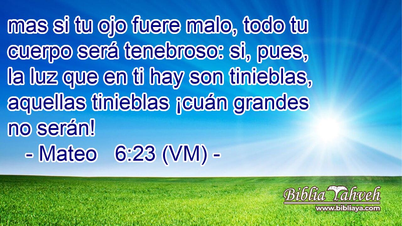  mas si tu ojo fuere malo, todo tu cuerpo será tenebroso: si, pues, la luz que en ti hay son tinieblas, aquellas tinieblas ¡cuán grandes no serán! 