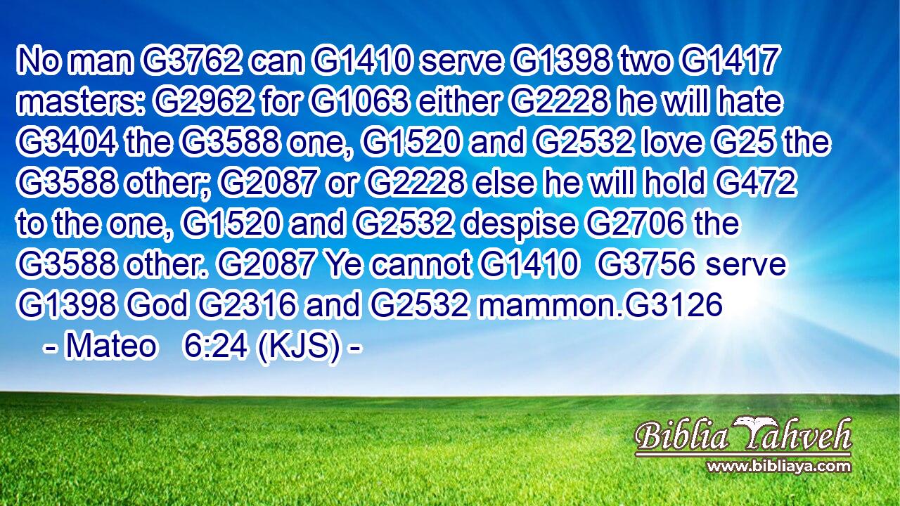No man G3762 can G1410 serve G1398 two G1417 masters: G2962 for G1063 either G2228 he will hate G3404 the G3588 one, G1520 and G2532 love G25 the G3588 other; G2087 or G2228 else he will hold G472 to the one, G1520 and G2532 despise G2706 the G3588 other. G2087 Ye cannot G1410  G3756 serve G1398 God G2316 and G2532 mammon.G3126